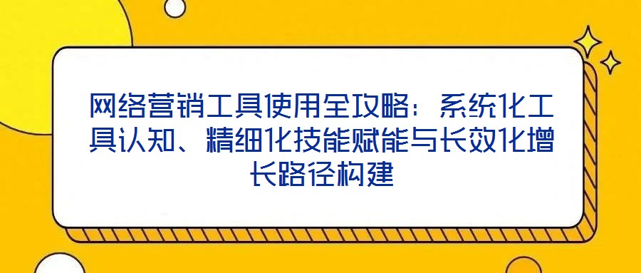 網絡營銷工具使用全攻略:系統化工具認知、精細化技能賦能與長效化增長路徑構建