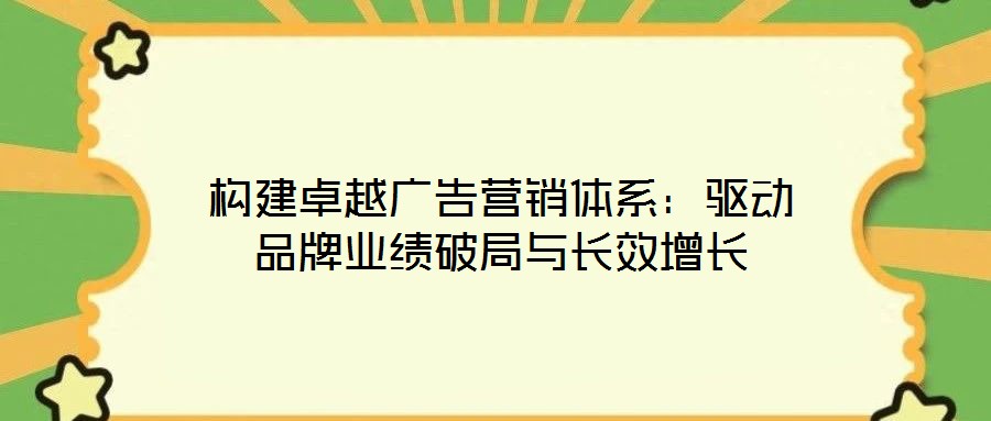 構建卓越廣告營銷體系:驅動品牌業(yè)績破局與長效增長