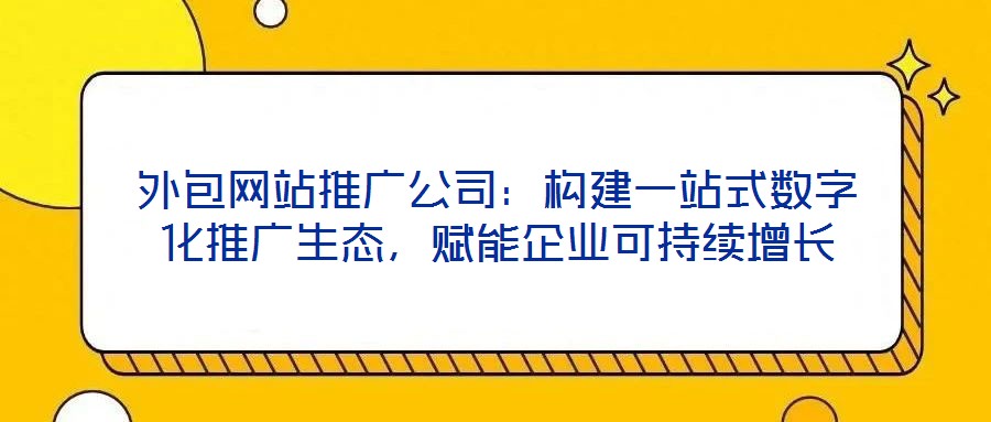 外包網站推廣公司:構建一站式數字化推廣生態,賦能企業可持續增長