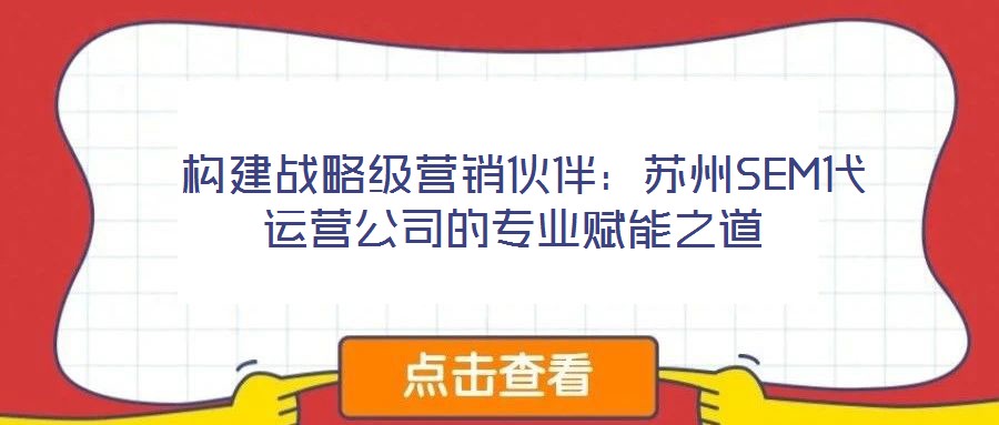 構建戰略級營銷伙伴:蘇州SEM代運營公司的專業賦能之道