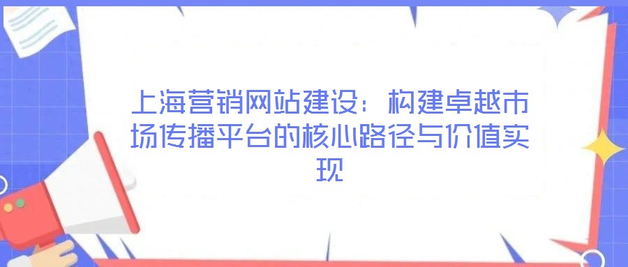 上海營銷網(wǎng)站建設(shè):構(gòu)建卓越市場傳播平臺的核心路徑與價值實現(xiàn)