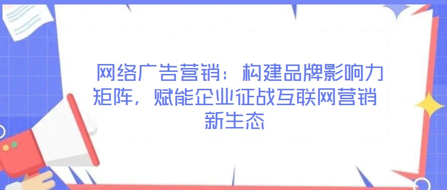 網絡廣告營銷:構建品牌影響力矩陣,賦能企業征戰互聯網營銷新生態
