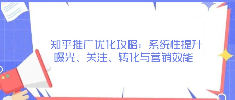  知乎推廣優(yōu)化攻略：系統(tǒng)性提升曝光、關(guān)注、轉(zhuǎn)化與營銷效能