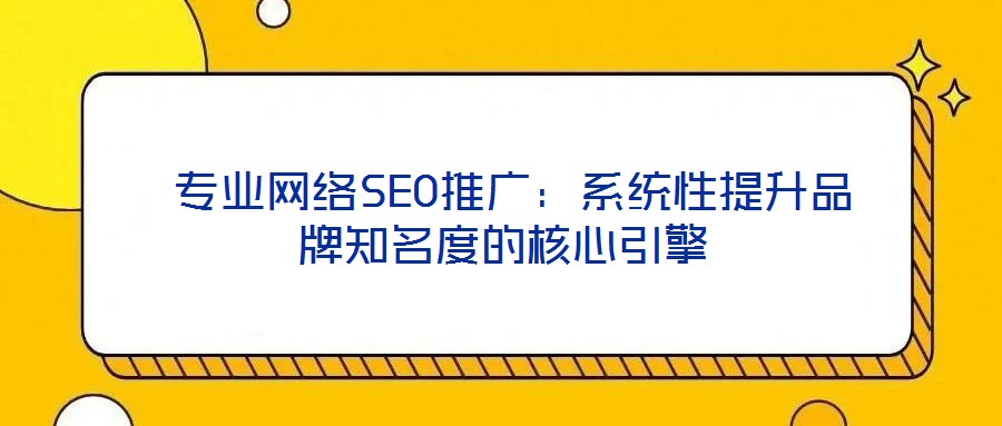 專業網絡SEO推廣:系統性提升品牌知名度的核心引擎