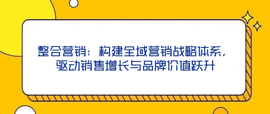 整合營銷:構建全域營銷戰略體系,驅動銷售增長與品牌價值躍升
