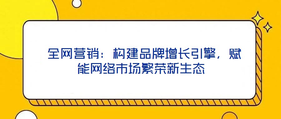 全網營銷:構建品牌增長引擎,賦能網絡市場繁榮新生態