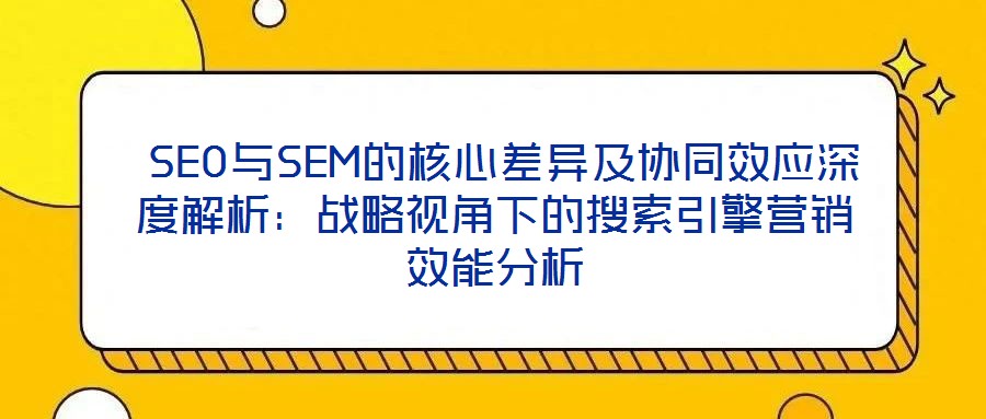 SEO與SEM的核心差異及協(xié)同效應(yīng)深度解析:戰(zhàn)略視角下的搜索引擎營銷效能分析