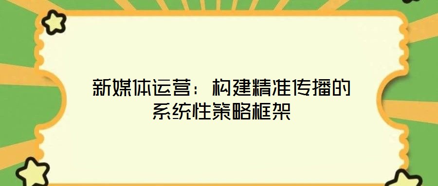 新媒體運(yùn)營:構(gòu)建精準(zhǔn)傳播的系統(tǒng)性策略框架