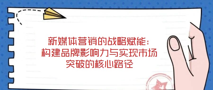 新媒體營銷的戰(zhàn)略賦能:構(gòu)建品牌影響力與實(shí)現(xiàn)市場突破的核心路徑
