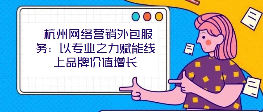 杭州網絡營銷外包服務:以專業之力賦能線上品牌價值增長