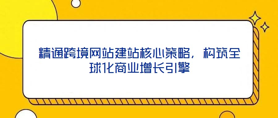 精通跨境網站建站核心策略，構筑全球化商業增長引擎