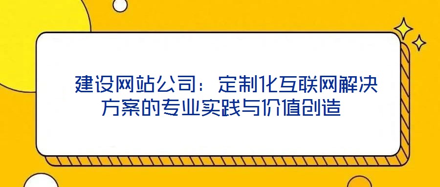 建設網站公司:定制化互聯網解決方案的專業實踐與價值創造