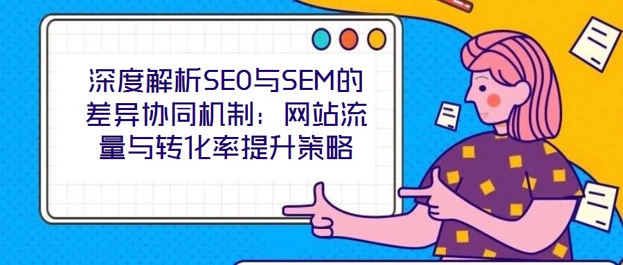 深度解析SEO與SEM的差異協(xié)同機制:網(wǎng)站流量與轉化率提升策略