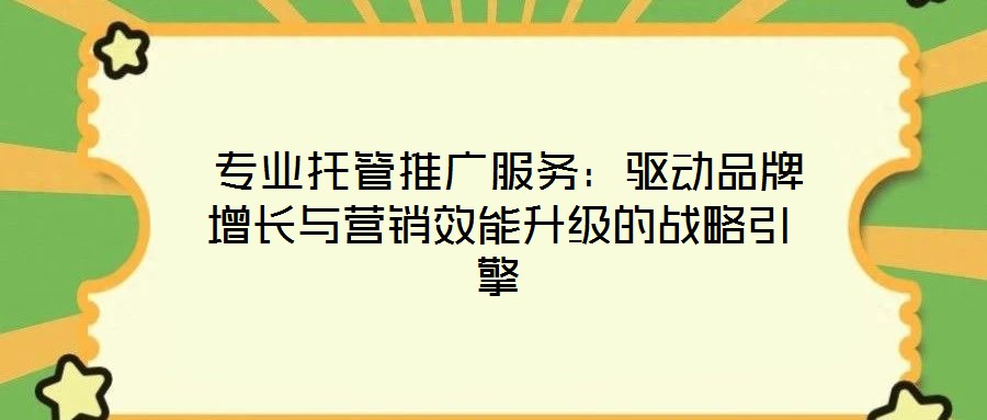 專業托管推廣服務:驅動品牌增長與營銷效能升級的戰略引擎