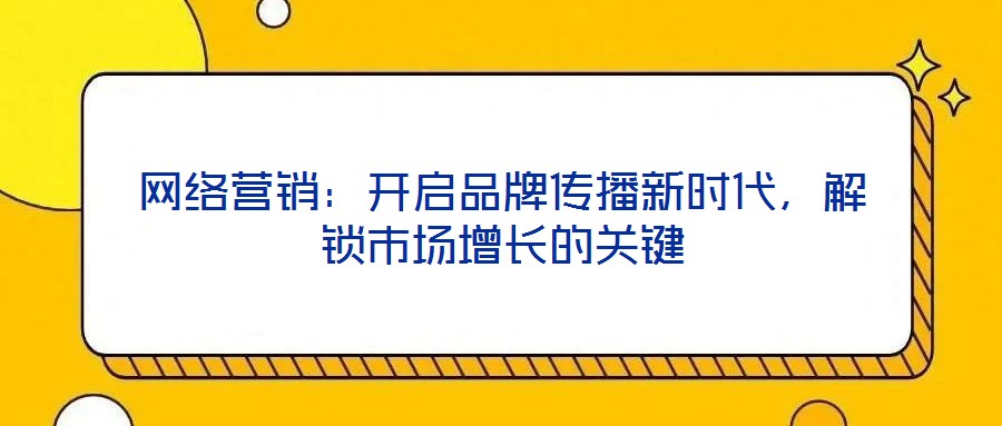 網絡營銷:開啟品牌傳播新時代,解鎖市場增長的關鍵