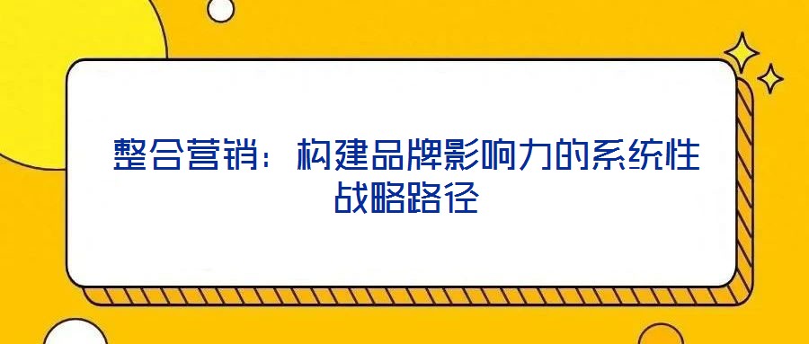 整合營銷:構(gòu)建品牌影響力的系統(tǒng)性戰(zhàn)略路徑