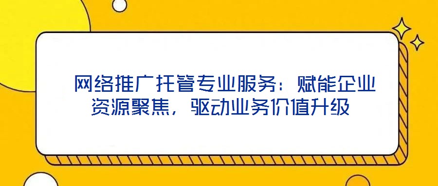 網絡推廣托管專業服務:賦能企業資源聚焦,驅動業務價值升級
