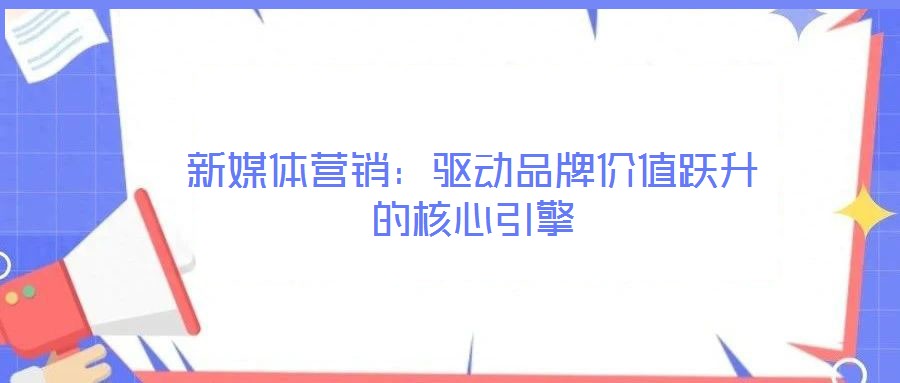 新媒體營銷:驅動品牌價值躍升的核心引擎