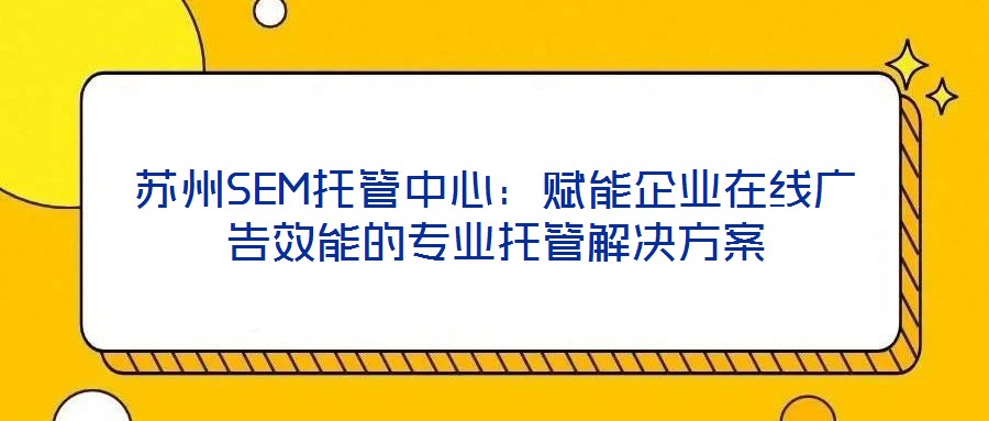 蘇州SEM托管中心:賦能企業(yè)在線廣告效能的專業(yè)托管解決方案