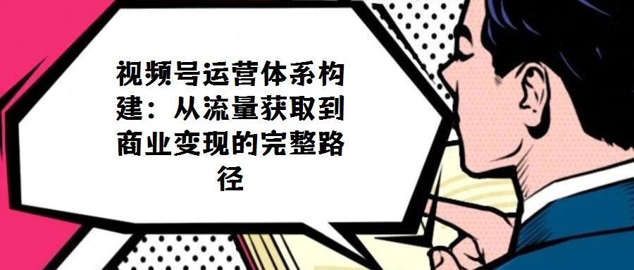 視頻號運營體系構建:從流量獲取到商業變現的完整路徑
