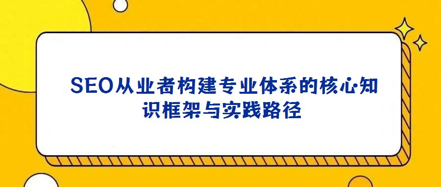  SEO從業(yè)者構(gòu)建專業(yè)體系的核心知識框架與實踐路徑