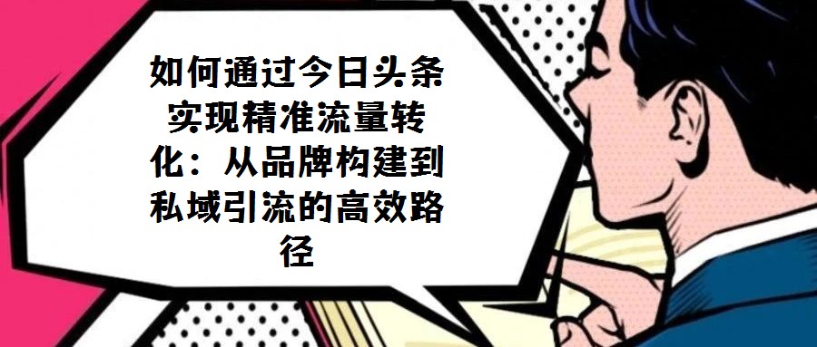如何通過今日頭條實現精準流量轉化:從品牌構建到私域引流的高效路徑
