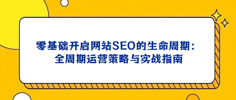 零基礎開啟網站SEO的生命周期:全周期運營策略與實戰指南