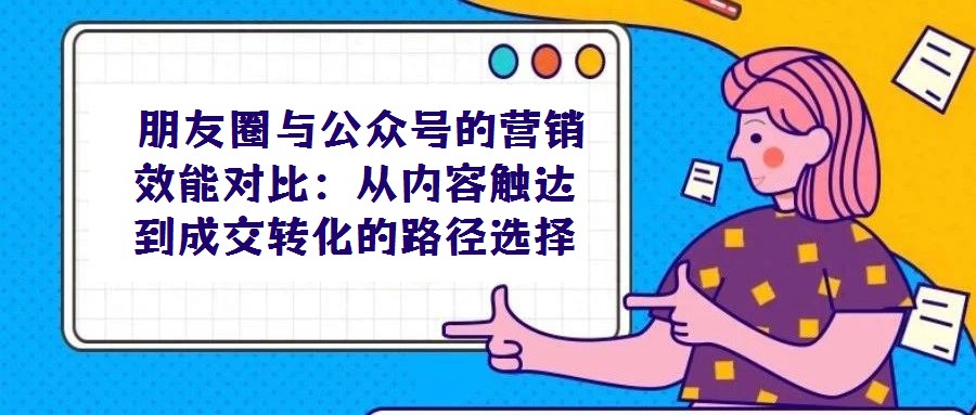 朋友圈與公眾號的營銷效能對比：從內容觸達到成交轉化的路徑選擇