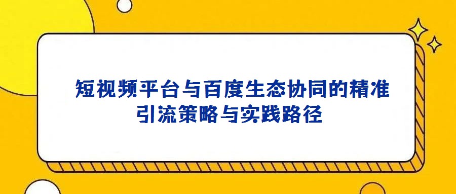 短視頻平臺與百度生態(tài)協(xié)同的精準引流策略與實踐路徑
